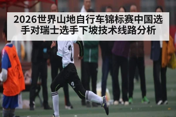 2026世界山地自行车锦标赛中国选手对瑞士选手下坡技术线路分析